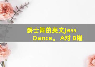 爵士舞的英文Jass Dance。 A对 B错